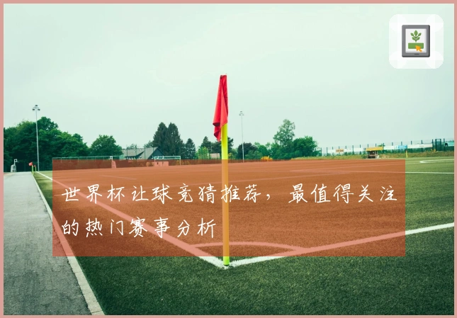 世界杯让球竞猜推荐，最值得关注的热门赛事分析