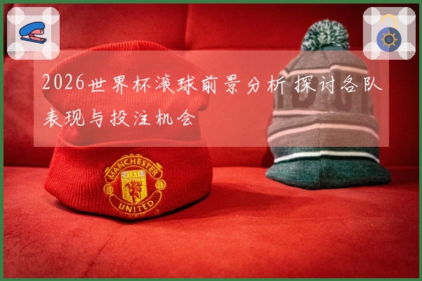 2026世界杯滚球前景分析 探讨各队表现与投注机会