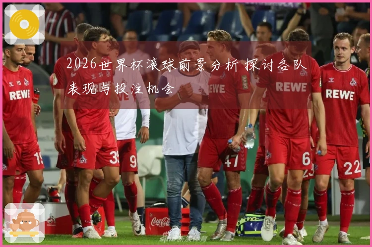 2026世界杯滚球前景分析 探讨各队表现与投注机会